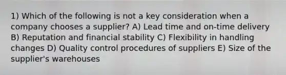 1) Which of the following is not a key consideration when a company chooses a supplier? A) Lead time and on-time delivery B) Reputation and financial stability C) Flexibility in handling changes D) Quality control procedures of suppliers E) Size of the supplier's warehouses