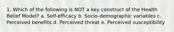 1. Which of the following is NOT a key construct of the Health Belief Model? a. Self-efficacy b. Socio-demographic variables c. Perceived benefits d. Perceived threat e. Perceived susceptibility