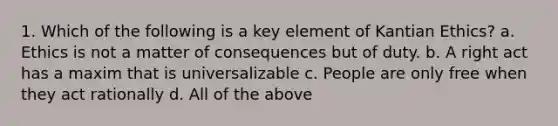 1. Which of the following is a key element of Kantian Ethics? a. Ethics is not a matter of consequences but of duty. b. A right act has a maxim that is universalizable c. People are only free when they act rationally d. All of the above