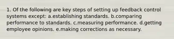 1. Of the following are key steps of setting up feedback control systems except: a.establishing standards. b.comparing performance to standards. c.measuring performance. d.getting employee opinions. e.making corrections as necessary.