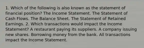 1. Which of the following is also known as the statement of financial position? The Income Statement. The Statement of Cash Flows. The Balance Sheet. The Statement of Retained Earnings. 2. Which transactions would impact the Income Statement? A restaurant paying its suppliers. A company issuing new shares. Borrowing money from the bank. All transactions impact the Income Statement.