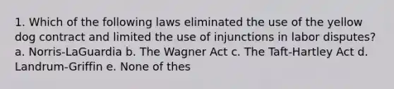 1. Which of the following laws eliminated the use of the yellow dog contract and limited the use of injunctions in labor disputes? a. Norris-LaGuardia b. The Wagner Act c. The Taft-Hartley Act d. Landrum-Griffin e. None of thes