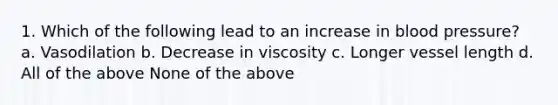 1. Which of the following lead to an increase in blood pressure? a. Vasodilation b. Decrease in viscosity c. Longer vessel length d. All of the above None of the above