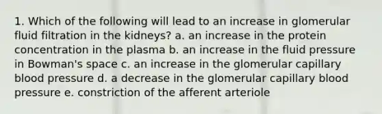 1. Which of the following will lead to an increase in glomerular fluid filtration in the kidneys? a. an increase in the protein concentration in the plasma b. an increase in the fluid pressure in Bowman's space c. an increase in the glomerular capillary blood pressure d. a decrease in the glomerular capillary blood pressure e. constriction of the afferent arteriole