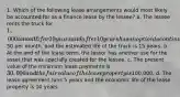 1. Which of the following lease arrangements would most likely be accounted for as a finance lease by the lessee? a. The lessee rents the truck for 1,000 a month for 10 years and after 10 years has an option to continue renting the truck for an additional 10 years at50 per month, and the estimated life of the truck is 15 years. b. At the end of the lease term, the lessor has another use for the asset that was specially created for the lessee. c. The present value of the minimum lease payments is 30,000 and the fair value of the lease property is100,000. d. The lease agreement runs 5 years and the economic life of the lease property is 10 years.