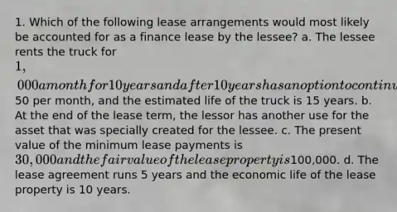 1. Which of the following lease arrangements would most likely be accounted for as a finance lease by the lessee? a. The lessee rents the truck for 1,000 a month for 10 years and after 10 years has an option to continue renting the truck for an additional 10 years at50 per month, and the estimated life of the truck is 15 years. b. At the end of the lease term, the lessor has another use for the asset that was specially created for the lessee. c. The present value of the minimum lease payments is 30,000 and the fair value of the lease property is100,000. d. The lease agreement runs 5 years and the economic life of the lease property is 10 years.