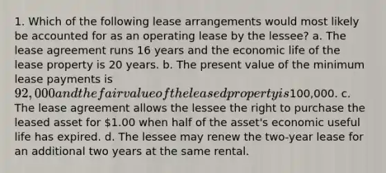 1. Which of the following lease arrangements would most likely be accounted for as an operating lease by the lessee? a. The lease agreement runs 16 years and the economic life of the lease property is 20 years. b. The present value of the minimum lease payments is 92,000 and the fair value of the leased property is100,000. c. The lease agreement allows the lessee the right to purchase the leased asset for 1.00 when half of the asset's economic useful life has expired. d. The lessee may renew the two-year lease for an additional two years at the same rental.