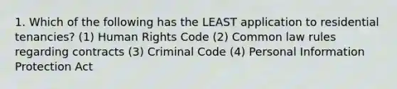 1. Which of the following has the LEAST application to residential tenancies? (1) Human Rights Code (2) Common law rules regarding contracts (3) Criminal Code (4) Personal Information Protection Act