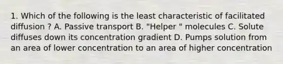 1. Which of the following is the least characteristic of facilitated diffusion ? A. Passive transport B. "Helper " molecules C. Solute diffuses down its concentration gradient D. Pumps solution from an area of lower concentration to an area of higher concentration