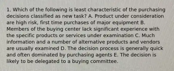 1. Which of the following is least characteristic of the purchasing decisions classified as new task? A. Product under consideration are high risk, first time purchases of major equipment B. Members of the buying center lack significant experience with the specific products or services under examination C. Much information and a number of alternative products and vendors are usually examined D. The decision process is generally quick and often dominated by purchasing agents E. The decision is likely to be delegated to a buying committee.