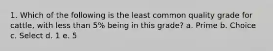 1. Which of the following is the least common quality grade for cattle, with <a href='https://www.questionai.com/knowledge/k7BtlYpAMX-less-than' class='anchor-knowledge'>less than</a> 5% being in this grade? a. Prime b. Choice c. Select d. 1 e. 5
