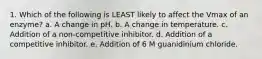 1. Which of the following is LEAST likely to affect the Vmax of an enzyme? a. A change in pH. b. A change in temperature. c. Addition of a non-competitive inhibitor. d. Addition of a competitive inhibitor. e. Addition of 6 M guanidinium chloride.