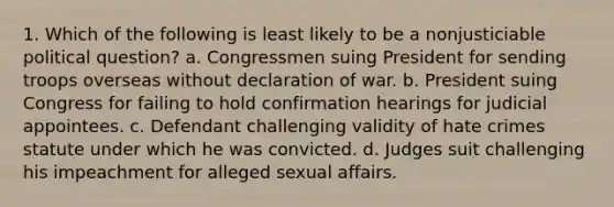 1. Which of the following is least likely to be a nonjusticiable political question? a. Congressmen suing President for sending troops overseas without declaration of war. b. President suing Congress for failing to hold confirmation hearings for judicial appointees. c. Defendant challenging validity of hate crimes statute under which he was convicted. d. Judges suit challenging his impeachment for alleged sexual affairs.