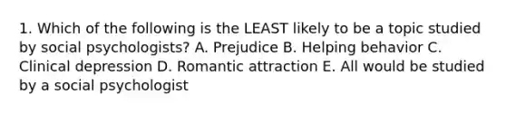 1. Which of the following is the LEAST likely to be a topic studied by social psychologists? A. Prejudice B. Helping behavior C. Clinical depression D. Romantic attraction E. All would be studied by a social psychologist