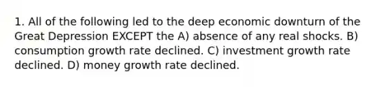 1. All of the following led to the deep economic downturn of the Great Depression EXCEPT the A) absence of any real shocks. B) consumption growth rate declined. C) investment growth rate declined. D) money growth rate declined.