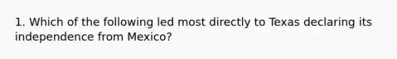 1. Which of the following led most directly to Texas declaring its independence from Mexico?