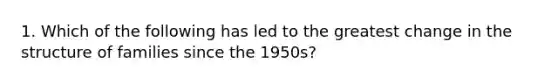 1. Which of the following has led to the greatest change in the structure of families since the 1950s?