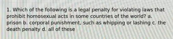 1. Which of the following is a legal penalty for violating laws that prohibit homosexual acts in some countries of the world? a. prison b. corporal punishment, such as whipping or lashing c. the death penalty d. all of these