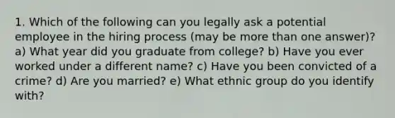 1. Which of the following can you legally ask a potential employee in the hiring process (may be more than one answer)? a) What year did you graduate from college? b) Have you ever worked under a different name? c) Have you been convicted of a crime? d) Are you married? e) What ethnic group do you identify with?