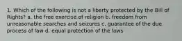 1. Which of the following is not a liberty protected by the Bill of Rights? a. the free exercise of religion b. freedom from unreasonable searches and seizures c. guarantee of the due process of law d. equal protection of the laws