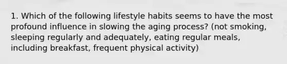 1. Which of the following lifestyle habits seems to have the most profound influence in slowing the aging process? (not smoking, sleeping regularly and adequately, eating regular meals, including breakfast, frequent physical activity)