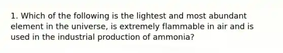 1. Which of the following is the lightest and most abundant element in the universe, is extremely flammable in air and is used in the industrial production of ammonia?