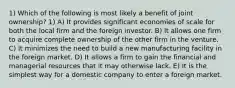 1) Which of the following is most likely a benefit of joint ownership? 1) A) It provides significant economies of scale for both the local firm and the foreign investor. B) It allows one firm to acquire complete ownership of the other firm in the venture. C) It minimizes the need to build a new manufacturing facility in the foreign market. D) It allows a firm to gain the financial and managerial resources that it may otherwise lack. E) It is the simplest way for a domestic company to enter a foreign market.