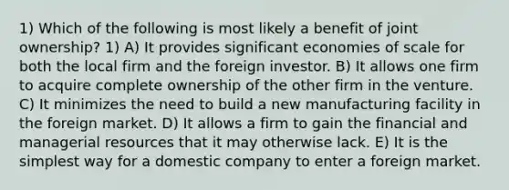 1) Which of the following is most likely a benefit of joint ownership? 1) A) It provides significant economies of scale for both the local firm and the foreign investor. B) It allows one firm to acquire complete ownership of the other firm in the venture. C) It minimizes the need to build a new manufacturing facility in the foreign market. D) It allows a firm to gain the financial and managerial resources that it may otherwise lack. E) It is the simplest way for a domestic company to enter a foreign market.