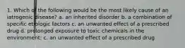 1. Which of the following would be the most likely cause of an iatrogenic disease? a. an inherited disorder b. a combination of specific etiologic factors c. an unwanted effect of a prescribed drug d. prolonged exposure to toxic chemicals in the environment: c. an unwanted effect of a prescribed drug