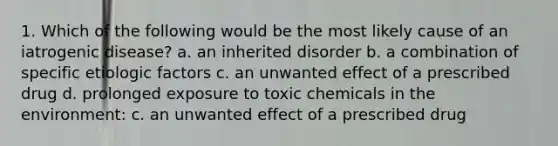 1. Which of the following would be the most likely cause of an iatrogenic disease? a. an inherited disorder b. a combination of specific etiologic factors c. an unwanted effect of a prescribed drug d. prolonged exposure to toxic chemicals in the environment: c. an unwanted effect of a prescribed drug