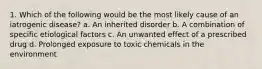 1. Which of the following would be the most likely cause of an iatrogenic disease? a. An inherited disorder b. A combination of specific etiological factors c. An unwanted effect of a prescribed drug d. Prolonged exposure to toxic chemicals in the environment