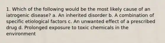 1. Which of the following would be the most likely cause of an iatrogenic disease? a. An inherited disorder b. A combination of specific etiological factors c. An unwanted effect of a prescribed drug d. Prolonged exposure to toxic chemicals in the environment