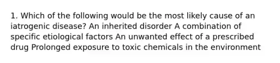 1. Which of the following would be the most likely cause of an iatrogenic disease? An inherited disorder A combination of specific etiological factors An unwanted effect of a prescribed drug Prolonged exposure to toxic chemicals in the environment