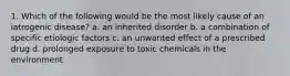 1. Which of the following would be the most likely cause of an iatrogenic disease? a. an inherited disorder b. a combination of specific etiologic factors c. an unwanted effect of a prescribed drug d. prolonged exposure to toxic chemicals in the environment