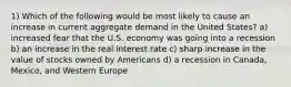 1) Which of the following would be most likely to cause an increase in current aggregate demand in the United States? a) increased fear that the U.S. economy was going into a recession b) an increase in the real interest rate c) sharp increase in the value of stocks owned by Americans d) a recession in Canada, Mexico, and Western Europe