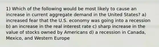 1) Which of the following would be most likely to cause an increase in current aggregate demand in the United States? a) increased fear that the U.S. economy was going into a recession b) an increase in the real interest rate c) sharp increase in the value of stocks owned by Americans d) a recession in Canada, Mexico, and Western Europe