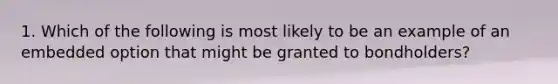 1. Which of the following is most likely to be an example of an embedded option that might be granted to bondholders?