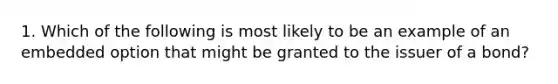 1. Which of the following is most likely to be an example of an embedded option that might be granted to the issuer of a bond?