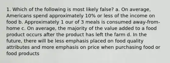 1. Which of the following is most likely false? a. On average, Americans spend approximately 10% or less of the income on food b. Approximately 1 our of 3 meals is consumed away-from-home c. On average, the majority of the value added to a food product occurs after the product has left the farm d. In the future, there will be less emphasis placed on food quality attributes and more emphasis on price when purchasing food or food products