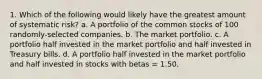 1. Which of the following would likely have the greatest amount of systematic risk? a. A portfolio of the common stocks of 100 randomly-selected companies. b. The market portfolio. c. A portfolio half invested in the market portfolio and half invested in Treasury bills. d. A portfolio half invested in the market portfolio and half invested in stocks with betas = 1.50.