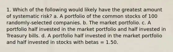 1. Which of the following would likely have the greatest amount of systematic risk? a. A portfolio of the common stocks of 100 randomly-selected companies. b. The market portfolio. c. A portfolio half invested in the market portfolio and half invested in Treasury bills. d. A portfolio half invested in the market portfolio and half invested in stocks with betas = 1.50.