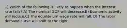 1) Which of the following is likely to happen when the interest rate falls? A) The nominal GDP will decrease.B) Economic activity will reduce.C) The equilibrium wage rate will fall. D) The labor demand curve will shift to the right.