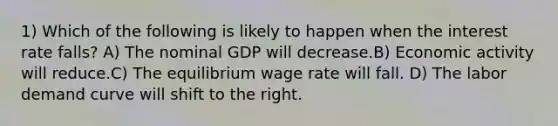 1) Which of the following is likely to happen when the interest rate falls? A) The nominal GDP will decrease.B) Economic activity will reduce.C) The equilibrium wage rate will fall. D) The labor demand curve will shift to the right.