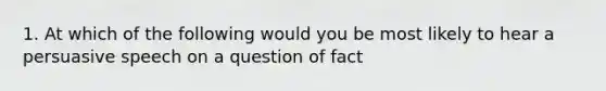 1. At which of the following would you be most likely to hear a persuasive speech on a question of fact