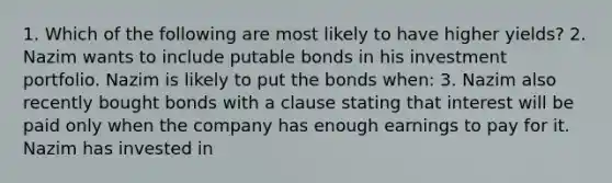 1. Which of the following are most likely to have higher yields? 2. Nazim wants to include putable bonds in his investment portfolio. Nazim is likely to put the bonds when: 3. Nazim also recently bought bonds with a clause stating that interest will be paid only when the company has enough earnings to pay for it. Nazim has invested in