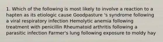 1. Which of the following is most likely to involve a reaction to a hapten as its etiologic cause Goodpasture 's syndrome following a viral respiratory infection Hemolytic anemia following treatment with penicillin Rheumatoid arthritis following a parasitic infection Farmer's lung following exposure to moldy hay