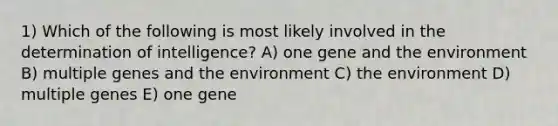 1) Which of the following is most likely involved in the determination of intelligence? A) one gene and the environment B) multiple genes and the environment C) the environment D) multiple genes E) one gene