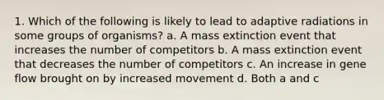 1. Which of the following is likely to lead to adaptive radiations in some groups of organisms? a. A mass extinction event that increases the number of competitors b. A mass extinction event that decreases the number of competitors c. An increase in gene flow brought on by increased movement d. Both a and c