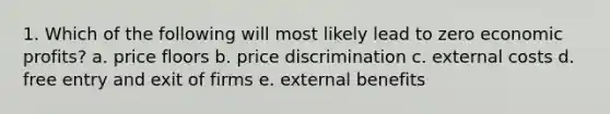 1. Which of the following will most likely lead to zero economic profits? a. price floors b. price discrimination c. external costs d. free entry and exit of firms e. external benefits