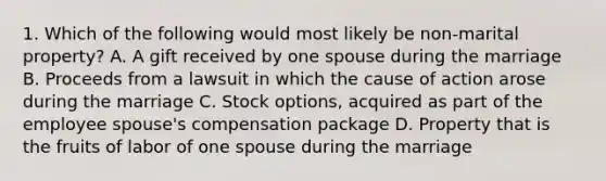 1. Which of the following would most likely be non-marital property? A. A gift received by one spouse during the marriage B. Proceeds from a lawsuit in which the cause of action arose during the marriage C. Stock options, acquired as part of the employee spouse's compensation package D. Property that is the fruits of labor of one spouse during the marriage